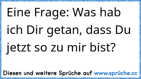 Eine Frage: Was hab ich Dir getan, dass Du jetzt so zu mir bist?