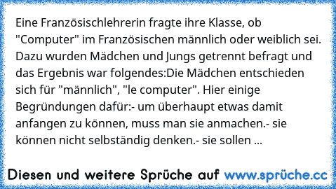 Eine Französischlehrerin fragte ihre Klasse, ob "Computer" im Französischen männlich oder weiblich sei. Dazu wurden Mädchen und Jungs getrennt befragt und das Ergebnis war folgendes:
Die Mädchen entschieden sich für "männlich", "le computer". Hier einige Begründungen dafür:
- um überhaupt etwas damit anfangen zu können, muss man sie anmachen.
- sie können nicht selbständig denken.
- sie sollen bei...