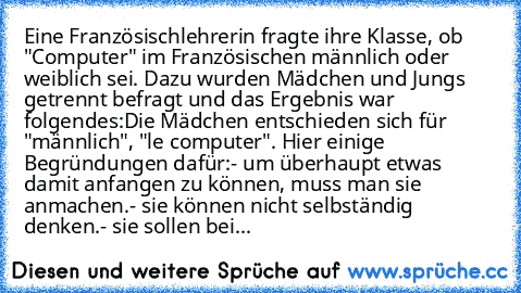 Eine Französischlehrerin fragte ihre Klasse, ob "Computer" im Französischen männlich oder weiblich sei. Dazu wurden Mädchen und Jungs getrennt befragt und das Ergebnis war folgendes:
Die Mädchen entschieden sich für "männlich", "le computer". Hier einige Begründungen dafür:
- um überhaupt etwas damit anfangen zu können, muss man sie anmachen.
- sie können nicht selbständig denken.
- sie sollen ...