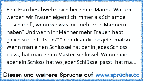 Eine Frau beschwehrt sich bei einem Mann. "Warum werden wir Frauen eigentlich immer als Schlampe beschimpft, wenn wir was mit mehreren Männern haben? Und wenn ihr Männer mehr Frauen habt gleich super toll seid?" "Ich erklär dir das jetzt mal so. Wenn man einen Schlüssel hat der in jedes Schloss passt, hat man einen Master-Schlüssel. Wenn man aber ein Schloss hat wo jeder Schlüssel passt, hat ma...