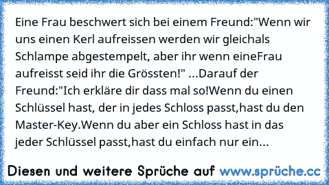 Eine Frau beschwert sich bei einem Freund:
"Wenn wir uns einen Kerl aufreissen werden wir gleich
als Schlampe abgestempelt, aber ihr wenn eine
Frau aufreisst seid ihr die Grössten!" 
...Darauf der Freund:
"Ich erkläre dir dass mal so!
Wenn du einen Schlüssel hast, der in jedes Schloss passt,
hast du den Master-Key.
Wenn du aber ein Schloss hast in das jeder Schlüssel passt,
hast du einfach nur ...