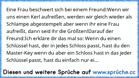 Eine Frau beschwert sich bei einem Freund:Wenn wir uns einen Kerl aufreißen, werden wir gleich wieder als Schlampe abgestempelt aber wenn ihr eine Frau aufreißt, dann seid ihr die Größten!Darauf der Freund:Ich erkläre dir das mal so: Wenn du einen Schlüssel hast, der in jedes Schloss passt, hast du den Master-Key wenn du aber ein Schloss hast in das jeder Schlüssel passt, hast du einfach nur ei...