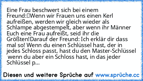 Eine Frau beschwert sich bei einem Freund:
“Wenn wir Frauen uns einen Kerl aufreißen, werden wir gleich wieder als Schlampe abgestempelt, aber wenn ihr Männer Euch eine Frau aufreißt, seid ihr die Größten!”
Darauf der Freund:
” Ich erklär dir dass mal so! Wenn du einen Schlüssel hast, der in jedes Schloss passt, hast du den Master-Schlüssel … wenn du aber ein Schloss hast, in das jeder Schlüsse...