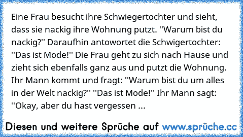 Eine Frau besucht ihre Schwiegertochter und sieht, dass sie nackig ihre Wohnung putzt. ''Warum bist du nackig?'' Daraufhin antowortet die Schwigertochter: ''Das ist Mode!'' Die Frau geht zu sich nach Hause und zieht sich ebenfalls ganz aus und putzt die Wohnung. Ihr Mann kommt und fragt: ''Warum bist du um alles in der Welt nackig?'' ''Das ist Mode!'' Ihr Mann sagt: ''Okay, aber du hast vergess...