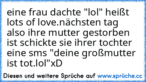 eine frau dachte "lol" heißt lots of love.
nächsten tag also ihre mutter gestorben ist schickte sie ihrer tochter eine sms "deine großmutter ist tot.lol"
xD