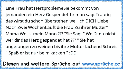 Eine Frau hat Herzprobleme
Sie bekommt von jemanden ein Herz Gespendet
Ihr man sagt Traurig das wirst du schon überstehen weil ich DICH Liebe 
Nach Zwei Wochen
Läuft die Frau Zu ihrer Mutter
" Mama Wo ist mein Mann ??? "
Sie Sagt " Weißt du nicht wer dir das Herz gespendet hat ??? " 
Sie hat angefangen zu weinen bis ihre Mutter lachend Schreit " Spaß er ist nur beim kacken " 
:DD