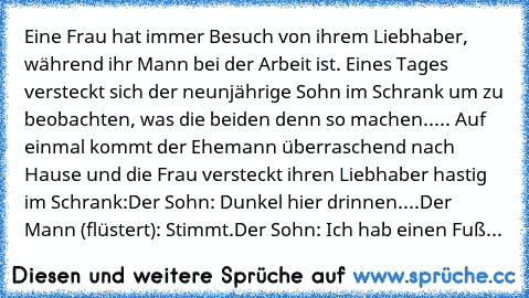 Eine Frau hat immer Besuch von ihrem Liebhaber, während ihr Mann bei der Arbeit ist. Eines Tages versteckt sich der neunjährige Sohn im Schrank um zu beobachten, was die beiden denn so machen..... Auf einmal kommt der Ehemann überraschend nach Hause und die Frau versteckt ihren Liebhaber hastig im Schrank:
Der Sohn: 	Dunkel hier drinnen....
Der Mann (flüstert): Stimmt.
Der Sohn: 	Ich hab einen ...