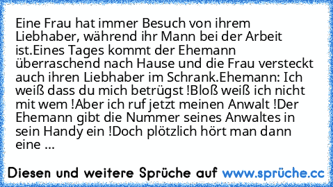 Eine Frau hat immer Besuch von ihrem Liebhaber, während ihr Mann bei der Arbeit ist.
Eines Tages kommt der Ehemann überraschend nach Hause und die Frau versteckt auch ihren Liebhaber im Schrank.
Ehemann: Ich weiß dass du mich betrügst !Bloß weiß ich nicht mit wem !Aber ich ruf jetzt meinen Anwalt !
Der Ehemann gibt die Nummer seines Anwaltes in sein Handy ein !Doch plötzlich hört man dann eine ...