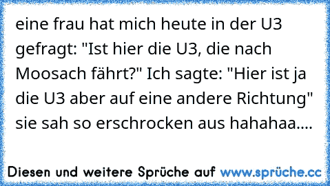 eine frau hat mich heute in der U3 gefragt: "Ist hier die U3, die nach Moosach fährt?" Ich sagte: "Hier ist ja die U3 aber auf eine andere Richtung" sie sah so erschrocken aus hahahaa....