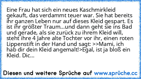 Eine Frau hat sich ein neues Kaschmirkleid gekauft, das verdammt teuer war. Sie hat bereits ihr ganzen Leben nur auf dieses Kleid gespart. Es ist ihr größter Traum...und dann geht sie ins Bad und gerade, als sie zurück zu ihrem Kleid will, steht ihre 4 Jahre alte Tochter vor ihr, einen roten Lippenstift in der Hand und sagt: >>Mami, ich hab dir dein Kleid angemalt!>Egal, ist ja bloß ein Kleid. Dic...