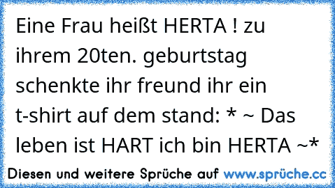 Eine Frau heißt HERTA !
 zu ihrem 20ten. geburtstag schenkte ihr freund ihr ein t-shirt auf dem stand: 
* ~ Das leben ist HART ich bin HERTA ~*