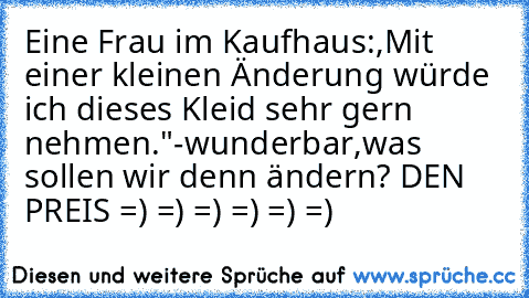 Eine Frau im Kaufhaus:,Mit einer kleinen Änderung würde ich dieses Kleid sehr gern nehmen."-wunderbar,was sollen wir denn ändern? 
DEN PREIS =) =) =) =) =) =)