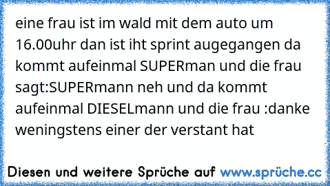 eine frau ist im wald mit dem auto um 16.00uhr dan ist iht sprint augegangen da kommt aufeinmal SUPERman und die frau sagt:SUPERmann neh und da kommt aufeinmal DIESELmann und die frau :danke weningstens einer der verstant hat