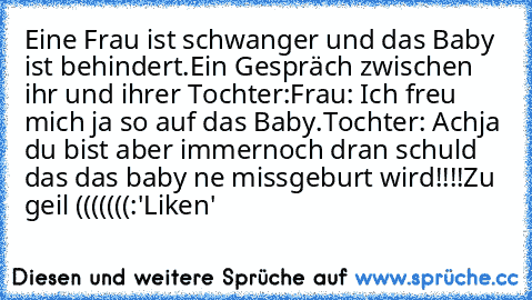 Eine Frau ist schwanger und das Baby ist behindert.Ein Gespräch zwischen ihr und ihrer Tochter:
Frau: Ich freu mich ja so auf das Baby.
Tochter: Achja du bist aber immernoch dran schuld das das baby ne missgeburt wird!!!!
Zu geil (((((((:
'Liken'