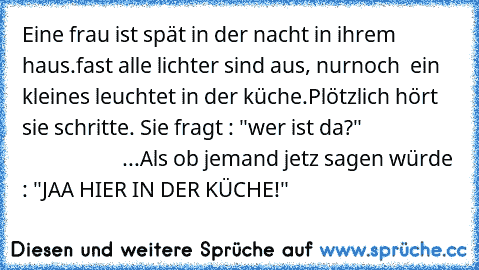 Eine frau ist spät in der nacht in ihrem haus.
fast alle lichter sind aus, nurnoch  ein kleines leuchtet in der küche.
Plötzlich hört sie schritte. Sie fragt : "wer ist da?" 
                                       ...
Als ob jemand jetz sagen würde : "JAA HIER IN DER KÜCHE!"