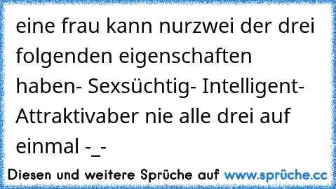 eine frau kann nur
zwei der drei folgenden eigenschaften haben
- Sexsüchtig
- Intelligent
- Attraktiv
aber nie alle drei auf einmal -_-