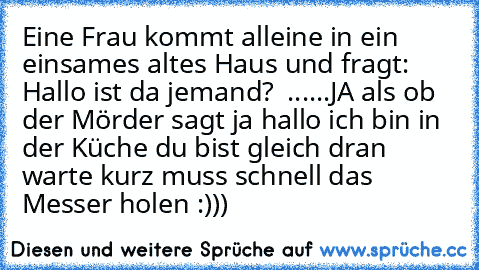 Eine Frau kommt alleine in ein einsames altes Haus und fragt: Hallo ist da jemand?  ......JA als ob der Mörder sagt ja hallo ich bin in der Küche du bist gleich dran warte kurz muss schnell das Messer holen :)))