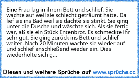 Eine Frau lag in ihrem Bett und schlief. Sie wachte auf weil sie schlecht geträumt hatte. Da lief sie ins Bad weil sie dachte sie stinkt. Sie ging unter die Dusche und wäschte sich. Als sie fertig war, aß sie ein Stück Entenbrot. Es schmeckte ihr sehr gut. Sie ging zurück ins Bett und schlief weiter. Nach 20 Minuten wachte sie wieder auf und schlief anschließend wieder ein. Dies wiederholte sic...