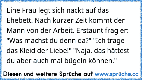 Eine Frau legt sich nackt auf das Ehebett. Nach kurzer Zeit kommt der Mann von der Arbeit. Erstaunt frag er: "Was machst du denn da?" "Ich trage das Kleid der Liebe!" "Naja, das hättest du aber auch mal bügeln können."