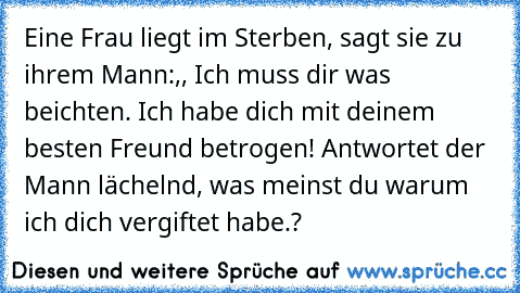 Eine Frau liegt im Sterben, sagt sie zu ihrem Mann:,, Ich muss dir was beichten. Ich habe dich mit deinem besten Freund betrogen! Antwortet der Mann lächelnd, was meinst du warum ich dich vergiftet habe.?