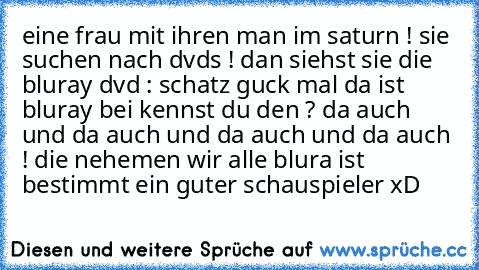 eine frau mit ihren man im saturn ! sie suchen nach dvds ! dan siehst sie die bluray dvd : schatz guck mal da ist bluray bei kennst du den ? da auch und da auch und da auch und da auch ! die nehemen wir alle blura ist bestimmt ein guter schauspieler xD