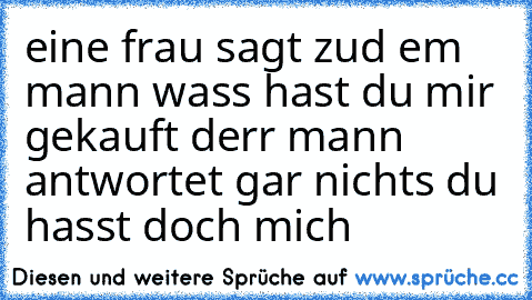 eine frau sagt zud em mann wass hast du mir gekauft derr mann antwortet gar nichts du hasst doch mich