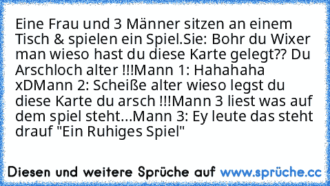 Eine Frau und 3 Männer sitzen an einem Tisch & spielen ein Spiel.
Sie: Bohr du Wixer man wieso hast du diese Karte gelegt?? Du Arschloch alter !!!
Mann 1: Hahahaha xD
Mann 2: Scheiße alter wieso legst du diese Karte du arsch !!!
Mann 3 liest was auf dem spiel steht...
Mann 3: Ey leute das steht drauf "Ein Ruhiges Spiel"