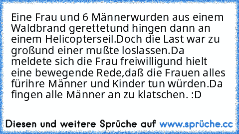 Eine Frau und 6 Männer
wurden aus einem Waldbrand gerettet
und hingen dann an einem Helicopterseil.
Doch die Last war zu groß
und einer mußte loslassen.
Da meldete sich die Frau freiwillig
und hielt eine bewegende Rede,
daß die Frauen alles für
ihre Männer und Kinder tun würden.
Da fingen alle Männer an zu klatschen.
 :D