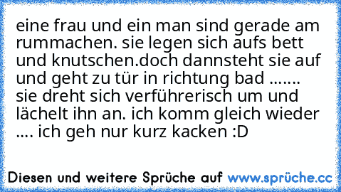 eine frau und ein man sind gerade am rummachen. sie legen sich aufs bett und knutschen.
doch dannsteht sie auf und geht zu tür in richtung bad ....... sie dreht sich verführerisch um und lächelt ihn an. ich komm gleich wieder .... ich geh nur kurz kacken :D