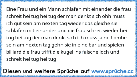 Eine Frau und ein Mann schlafen mit einander die frau schreit hei tug hei tug der man denkt sich ohh muss ich gut sein am nexten tag wieder das gleiche sie schlafen mit einander und die frau schreit wieder hei tug hei tug der man denkt sich ich muss ja ne bombe sein am nexten tag gehn sie in eine bar und spielen billiard die frau trifft die kugel ins falsche loch und schreit hei tug hei tug