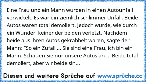 Eine Frau und ein Mann wurden in einen Autounfall verwickelt. Es war ein ziemlich schlimmer Unfall. Beide Autos waren total demoliert. Jedoch wurde, wie durch ein Wunder, keiner der beiden verletzt. Nachdem beide aus ihren Autos gekrabbelt waren, sagte der Mann: "So ein Zufall ... Sie sind eine Frau, ich bin ein Mann. Schauen Sie nur unsere Autos an ... Beide total demoliert, aber wir beide sind u...