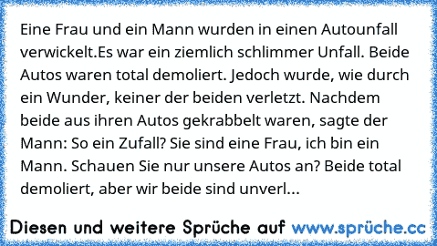 Eine Frau und ein Mann wurden in einen Autounfall verwickelt.Es war ein ziemlich schlimmer Unfall. Beide Autos waren total demoliert. Jedoch wurde, wie durch ein Wunder, keiner der beiden verletzt. Nachdem beide aus ihren Autos gekrabbelt waren, sagte der Mann: So ein Zufall? Sie sind eine Frau, ich bin ein Mann. Schauen Sie nur unsere Autos an? Beide total demoliert, aber wir beide sind unverl...