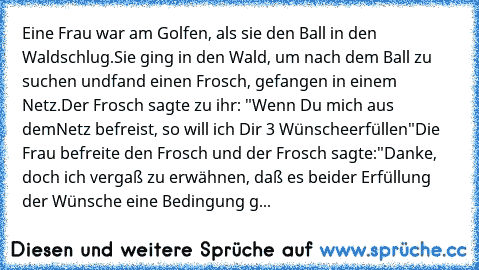 Eine Frau war am Golfen, als sie den Ball in den Wald
schlug.
Sie ging in den Wald, um nach dem Ball zu suchen und
fand einen Frosch, gefangen in einem Netz.
Der Frosch sagte zu ihr: "Wenn Du mich aus dem
Netz befreist, so will ich Dir 3 Wünsche
erfüllen"
Die Frau befreite den Frosch und der Frosch sagte:
"Danke, doch ich vergaß zu erwähnen, daß es bei
der Erfüllung der Wünsche eine Bedingung gibt...