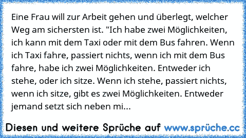 Eine Frau will zur Arbeit gehen und überlegt, welcher Weg am sichersten ist. "Ich habe zwei Möglichkeiten, ich kann mit dem Taxi oder mit dem Bus fahren. Wenn ich Taxi fahre, passiert nichts, wenn ich mit dem Bus fahre, habe ich zwei Möglichkeiten. Entweder ich stehe, oder ich sitze. Wenn ich stehe, passiert nichts, wenn ich sitze, gibt es zwei Möglichkeiten. Entweder jemand setzt sich neben mi...