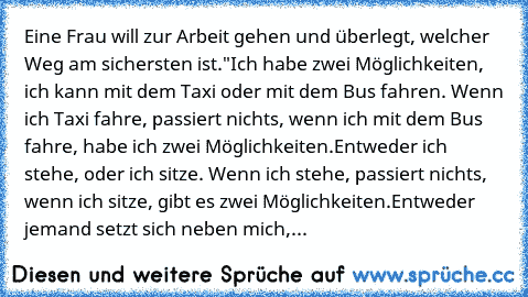 Eine Frau will zur Arbeit gehen und überlegt, welcher Weg am sichersten ist.
"Ich habe zwei Möglichkeiten, ich kann mit dem Taxi oder mit dem Bus fahren. Wenn ich Taxi fahre, passiert nichts, wenn ich mit dem Bus fahre, habe ich zwei Möglichkeiten.
Entweder ich stehe, oder ich sitze. Wenn ich stehe, passiert nichts, wenn ich sitze, gibt es zwei Möglichkeiten.
Entweder jemand setzt sich neben mich,...