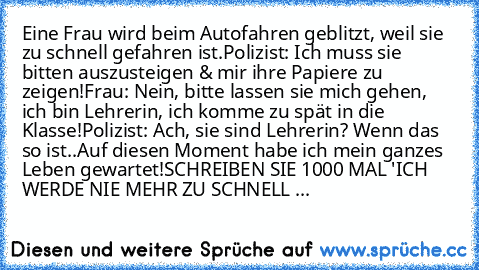 Eine Frau wird beim Autofahren geblitzt, weil sie zu schnell gefahren ist.
Polizist: Ich muss sie bitten auszusteigen & mir ihre Papiere zu zeigen!
Frau: Nein, bitte lassen sie mich gehen, ich bin Lehrerin, ich komme zu spät in die Klasse!
Polizist: Ach, sie sind Lehrerin? Wenn das so ist..Auf diesen Moment habe ich mein ganzes Leben gewartet!
SCHREIBEN SIE 1000 MAL 'ICH WERDE NIE MEHR ZU SCHNELL ...