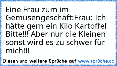 Eine Frau zum im Gemüsengeschäft:
Frau: Ich hätte gern ein Kilo Kartoffel Bitte!!! Aber nur die Kleinen sonst wird es zu schwer für mich!!!