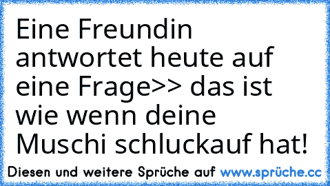 Eine Freundin antwortet heute auf eine Frage
>> das ist wie wenn deine Muschi schluckauf hat!