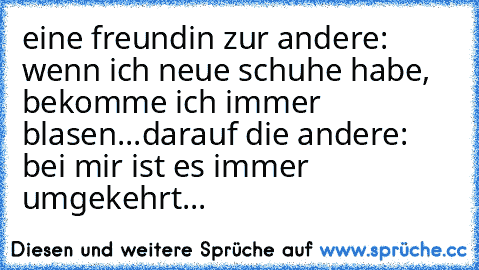 eine freundin zur andere: wenn ich neue schuhe habe, bekomme ich immer blasen...
darauf die andere: bei mir ist es immer umgekehrt...