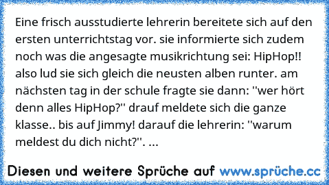 Eine frisch ausstudierte lehrerin bereitete sich auf den ersten unterrichtstag vor. sie informierte sich zudem noch was die angesagte musikrichtung sei: HipHop!! also lud sie sich gleich die neusten alben runter. am nächsten tag in der schule fragte sie dann: ''wer hört denn alles HipHop?'' drauf meldete sich die ganze klasse.. bis auf Jimmy! darauf die lehrerin: ''warum meldest du dich nicht?'...