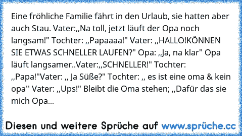 Eine fröhliche Familie fährt in den Urlaub, sie hatten aber auch Stau. Vater:,,Na toll, jetzt läuft der Opa noch langsam!" Tochter: ,,Papaaaa!" Vater: ,,HALLO!KÖNNEN SIE ETWAS SCHNELLER LAUFEN?" Opa: ,,Ja, na klar" Opa läuft langsamer..Vater:,,SCHNELLER!" Tochter: ,,Papa!"
Vater: ,, Ja Süße?" Tochter: ,, es ist eine oma & kein opa'' Vater: ,,Ups!" Bleibt die Oma stehen; ,,Dafür das sie mich Opa...