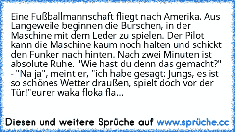 Eine Fußballmannschaft fliegt nach Amerika. Aus Langeweile beginnen die Burschen, in der Maschine mit dem Leder zu spielen. Der Pilot kann die Maschine kaum noch halten und schickt den Funker nach hinten. Nach zwei Minuten ist absolute Ruhe. "Wie hast du denn das gemacht?" - "Na ja", meint er, "ich habe gesagt: Jungs, es ist so schönes Wetter draußen, spielt doch vor der Tür!"
eurer waka floka fla...