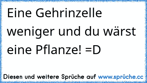 Eine Gehrinzelle weniger und du wärst eine Pflanze! =D