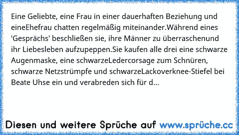 Eine Geliebte, eine Frau in einer dauerhaften Beziehung und eine
Ehefrau chatten regelmäßig miteinander.
Während eines 'Gesprächs' beschließen sie, ihre Männer zu überraschen
und ihr Liebesleben aufzupeppen.
Sie kaufen alle drei eine schwarze Augenmaske, eine schwarze
Ledercorsage zum Schnüren,  schwarze Netzstrümpfe und schwarze
Lackoverknee-Stiefel bei Beate Uhse ein und verabreden sich für d...