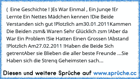 (  Eine Geschichte ! )
Es War Einmal , Ein Junqe !
Er Lernte Ein Nettes Mädchen kennen !
Die Beide Verstanden sich gut !
Plotzlich am
30.01.2011
Kammen Die Beiden zsm
& Waren Sehr Glücklich zsm !
Aber da War Ein Problem !
Sie Hatten Einen Grossen !
Abstand !
Plotzlich Am
27.02.2011 !
Haben die Beide Sich getrent
Aber sie Blieben die aller beste Freunde ...
Sie Haben sich die Strenq Geheimsten s...