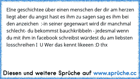 EIne geschichtee über einen menschen der dir am herzen liegt aber du angst hast es ihm zu sagen sag es ihm bei den anzeichen ♥ :
-in seiner gegenwart wird dir manchmal schlecht
- du bekommst bauchkribbeln ♥
- jedesmal wenn du mit ihm in facebook schreibst würdest du am liebsten losschreihen I ♥ U 
Wer das kennt likeeen :D thx