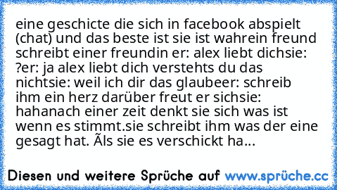 eine geschicte die sich in facebook abspielt (chat) und das beste ist sie ist wahr
ein freund schreibt einer freundin 
er: alex liebt dich
sie: ?
er: ja alex liebt dich verstehts du das nicht
sie: weil ich dir das glaube
er: schreib ihm ein herz darüber freut er sich
sie: haha
nach einer zeit denkt sie sich was ist wenn es stimmt.
sie schreibt ihm was der eine gesagt hat. 
áls sie es verschickt...