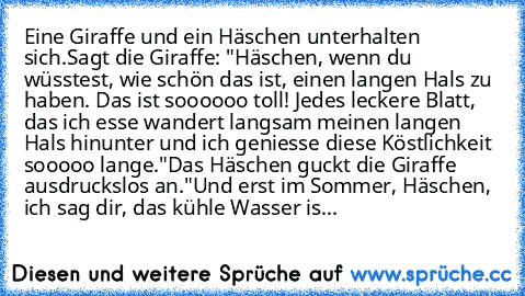 Eine Giraffe und ein Häschen unterhalten sich.
Sagt die Giraffe: "Häschen, wenn du wüsstest, wie schön das ist, einen langen Hals zu haben. Das ist soooooo toll! Jedes leckere Blatt, das ich esse wandert langsam meinen langen Hals hinunter und ich geniesse diese Köstlichkeit sooooo lange."
Das Häschen guckt die Giraffe ausdruckslos an.
"Und erst im Sommer, Häschen, ich sag dir, das kühle Wasser...