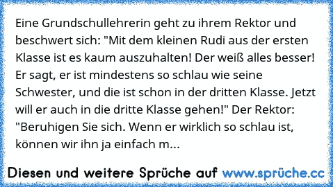 Eine Grundschullehrerin geht zu ihrem Rektor und beschwert sich: "Mit dem kleinen Rudi aus der ersten Klasse ist es kaum auszuhalten! Der weiß alles besser! Er sagt, er ist mindestens so schlau wie seine Schwester, und die ist schon in der dritten Klasse. Jetzt will er auch in die dritte Klasse gehen!"
 Der Rektor: "Beruhigen Sie sich. Wenn er wirklich so schlau ist, können wir ihn ja einfach m...