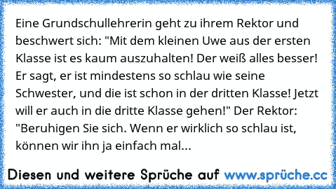 Eine Grundschullehrerin geht zu ihrem Rektor und beschwert sich: "Mit dem kleinen Uwe aus der ersten Klasse ist es kaum auszuhalten! Der weiß alles besser! Er sagt, er ist mindestens so schlau wie seine Schwester, und die ist schon in der dritten Klasse! Jetzt will er auch in die dritte Klasse gehen!" Der Rektor: "Beruhigen Sie sich. Wenn er wirklich so schlau ist, können wir ihn ja einfach mal...